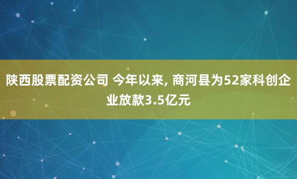 陕西股票配资公司 今年以来, 商河县为52家科创企业放款3.5亿元