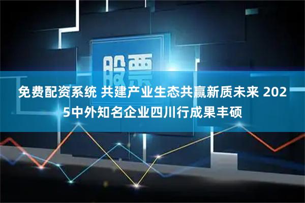 免费配资系统 共建产业生态共赢新质未来 2025中外知名企业四川行成果丰硕