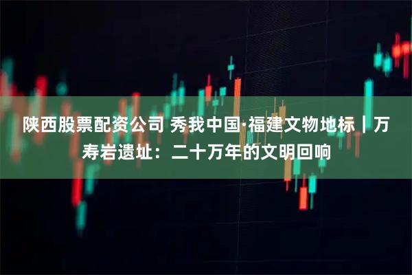 陕西股票配资公司 秀我中国·福建文物地标|万寿岩遗址:二十万年的文明回响