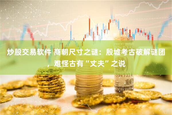 炒股交易软件 商朝尺寸之谜:殷墟考古破解谜团,难怪古有“丈夫”之说