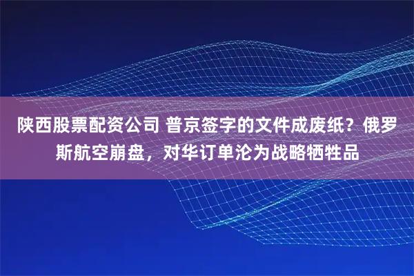 陕西股票配资公司 普京签字的文件成废纸？俄罗斯航空崩盘，对华订单沦为战略牺牲品