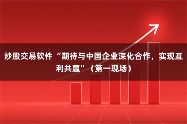 炒股交易软件 “期待与中国企业深化合作,实现互利共赢”(第一现场)