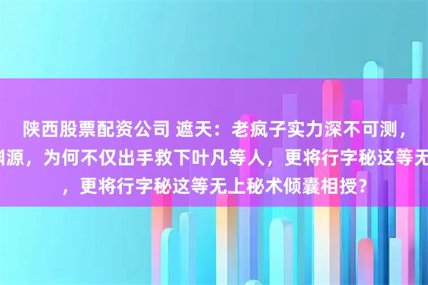 陕西股票配资公司 遮天：老疯子实力深不可测，与叶凡并无深厚渊源，为何不仅出手救下叶凡等人，更将行字秘这等无上秘术倾囊相授？