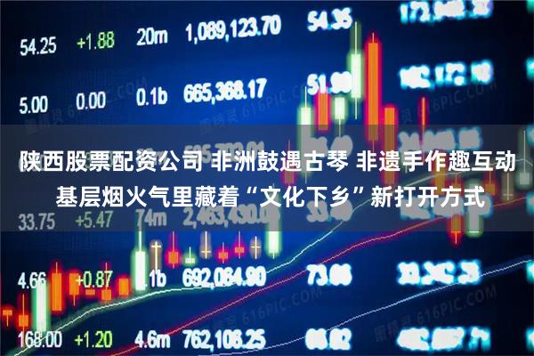 陕西股票配资公司 非洲鼓遇古琴 非遗手作趣互动 基层烟火气里藏着“文化下乡”新打开方式