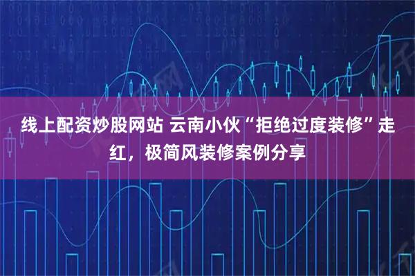 线上配资炒股网站 云南小伙“拒绝过度装修”走红，极简风装修案例分享