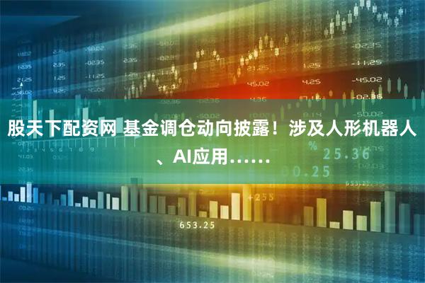 股天下配资网 基金调仓动向披露！涉及人形机器人、AI应用……
