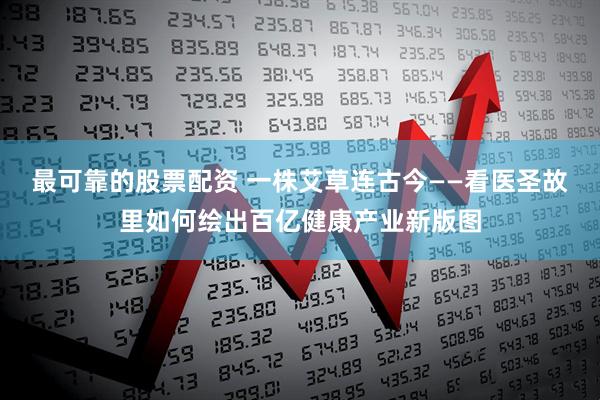 最可靠的股票配资 一株艾草连古今——看医圣故里如何绘出百亿健康产业新版图