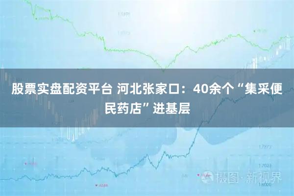 股票实盘配资平台 河北张家口:40余个“集采便民药店”进基层