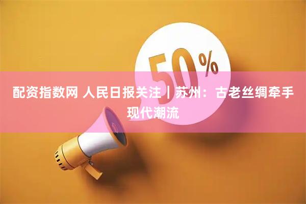 配资指数网 人民日报关注｜苏州：古老丝绸牵手现代潮流