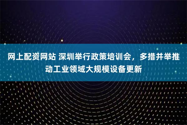 网上配资网站 深圳举行政策培训会，多措并举推动工业领域大规模设备更新
