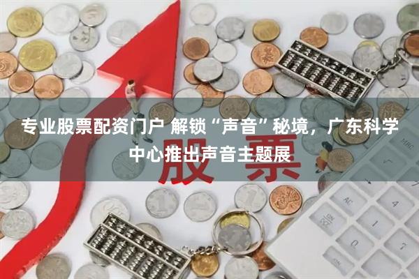 专业股票配资门户 解锁“声音”秘境,广东科学中心推出声音主题展