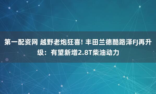 第一配资网 越野老炮狂喜! 丰田兰德酷路泽FJ再升级：有望新增2.8T柴油动力