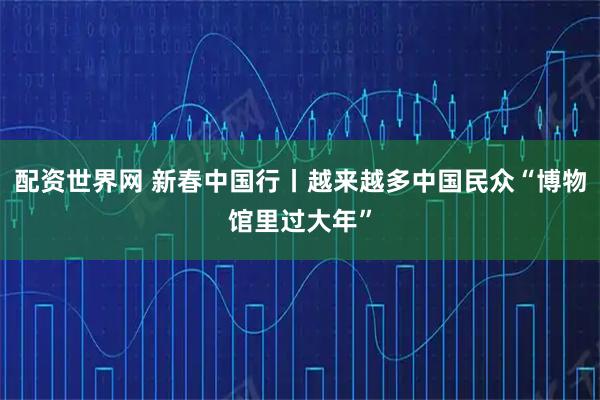 配资世界网 新春中国行丨越来越多中国民众“博物馆里过大年”