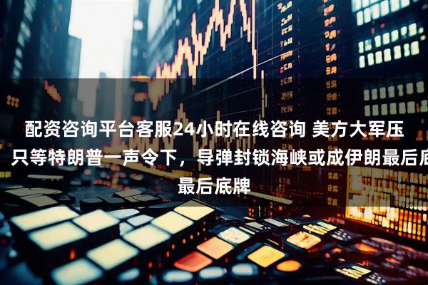 配资咨询平台客服24小时在线咨询 美方大军压境，只等特朗普一声令下，导弹封锁海峡或成伊朗最后底牌