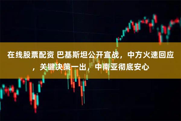 在线股票配资 巴基斯坦公开宣战,中方火速回应,关键决策一出,中南亚彻底安心