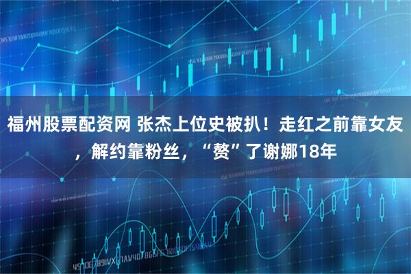 福州股票配资网 张杰上位史被扒！走红之前靠女友，解约靠粉丝，“赘”了谢娜18年