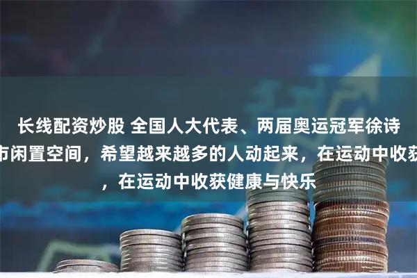 长线配资炒股 全国人大代表、两届奥运冠军徐诗晓：盘活城市闲置空间，希望越来越多的人动起来，在运动中收获健康与快乐