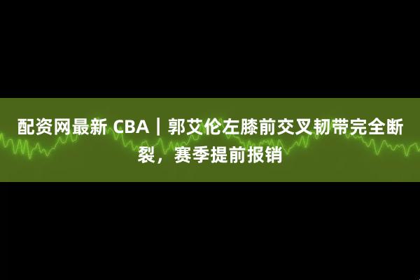 配资网最新 CBA｜郭艾伦左膝前交叉韧带完全断裂，赛季提前报销