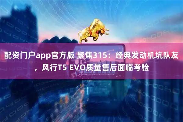 配资门户app官方版 聚焦315：经典发动机坑队友，风行T5 EVO质量售后面临考验