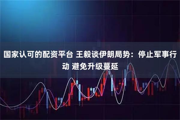 国家认可的配资平台 王毅谈伊朗局势:停止军事行动 避免升级蔓延
