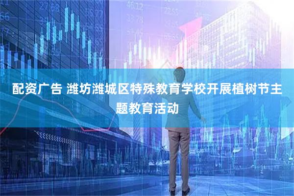 配资广告 潍坊潍城区特殊教育学校开展植树节主题教育活动