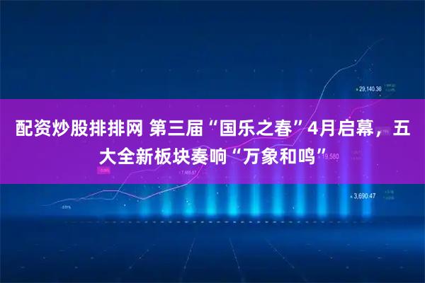 配资炒股排排网 第三届“国乐之春”4月启幕，五大全新板块奏响“万象和鸣”