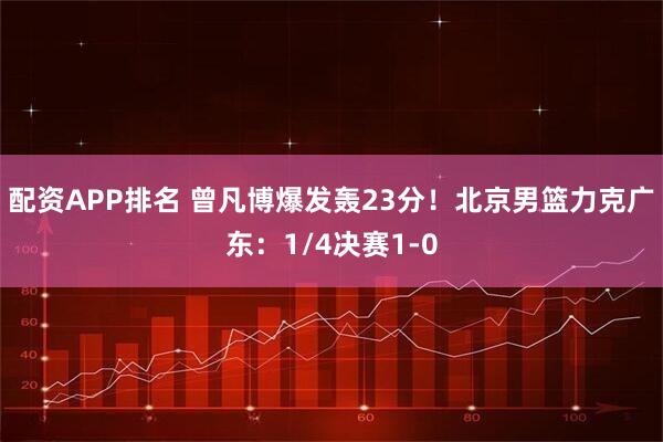 配资APP排名 曾凡博爆发轰23分！北京男篮力克广东：1/4决赛1-0