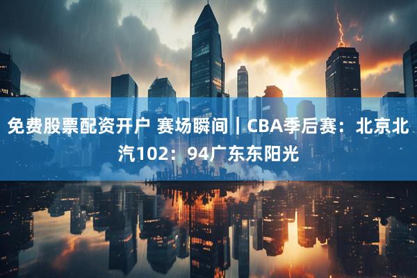 免费股票配资开户 赛场瞬间｜CBA季后赛：北京北汽102：94广东东阳光