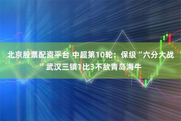 北京股票配资平台 中超第10轮：保级“六分大战”武汉三镇1比3不敌青岛海牛