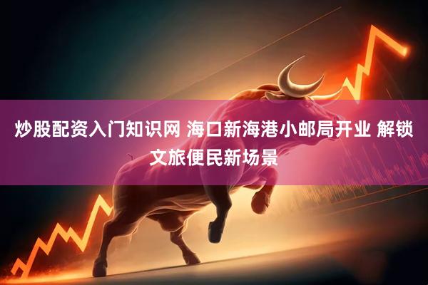炒股配资入门知识网 海口新海港小邮局开业 解锁文旅便民新场景