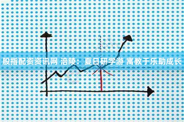 股指配资资讯网 涪陵：夏日研学游 寓教于乐助成长