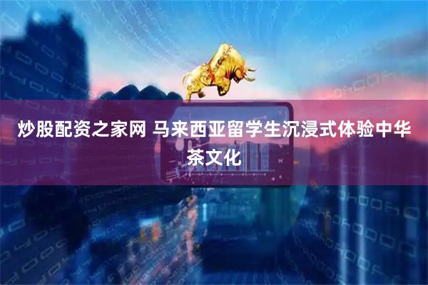 炒股配资之家网 马来西亚留学生沉浸式体验中华茶文化