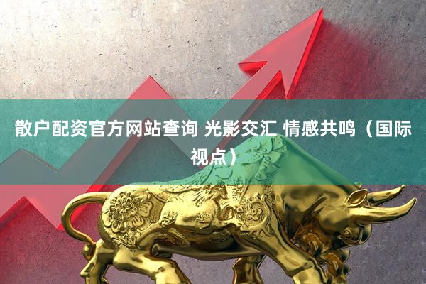 散户配资官方网站查询 光影交汇 情感共鸣(国际视点)