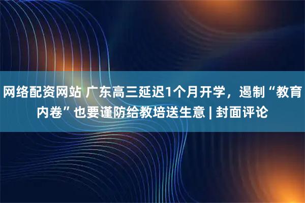 网络配资网站 广东高三延迟1个月开学，遏制“教育内卷”也要谨防给教培送生意 | 封面评论