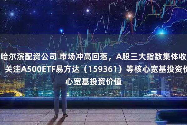 哈尔滨配资公司 市场冲高回落,A股三大指数集体收涨,关注A500ETF易方达(159361)等核心宽基投资价值