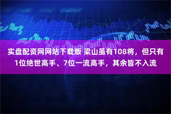 实盘配资网网站下载版 梁山虽有108将，但只有1位绝世高手、7位一流高手，其余皆不入流
