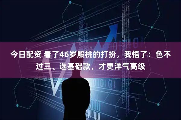 今日配资 看了46岁殷桃的打扮，我悟了：色不过三、选基础款，才更洋气高级