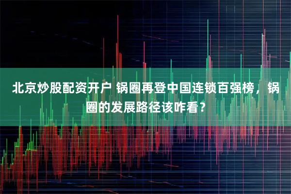 北京炒股配资开户 锅圈再登中国连锁百强榜，锅圈的发展路径该咋看？