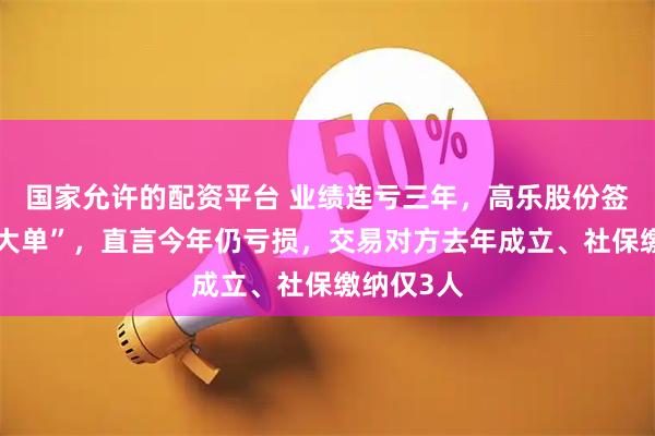 国家允许的配资平台 业绩连亏三年，高乐股份签下算力“大单”，直言今年仍亏损，交易对方去年成立、社保缴纳仅3人