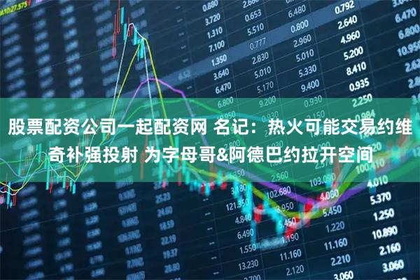 股票配资公司一起配资网 名记：热火可能交易约维奇补强投射 为字母哥&阿德巴约拉开空间