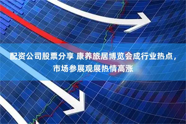 配资公司股票分享 康养旅居博览会成行业热点,市场参展观展热情高涨