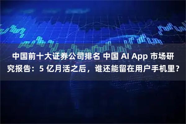 中国前十大证券公司排名 中国 AI App 市场研究报告：5 亿月活之后，谁还能留在用户手机里？