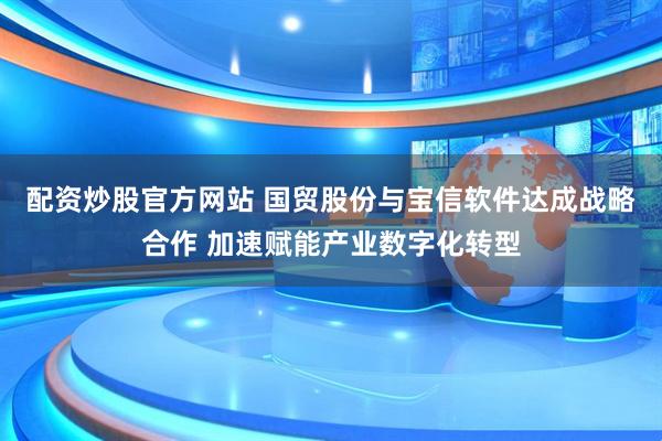 配资炒股官方网站 国贸股份与宝信软件达成战略合作 加速赋能产业数字化转型
