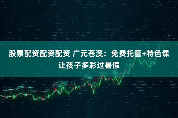股票配资配资配资 广元苍溪：免费托管+特色课让孩子多彩过暑假