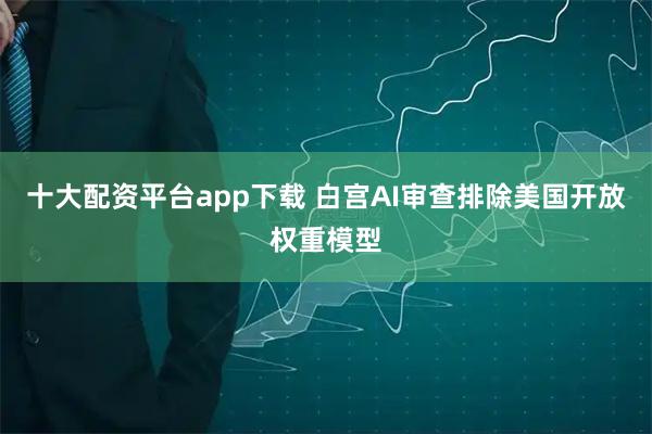 十大配资平台app下载 白宫AI审查排除美国开放权重模型